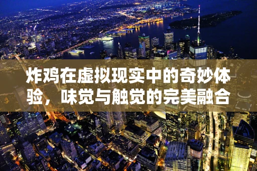 炸鸡在虚拟现实中的奇妙体验，味觉与触觉的完美融合
