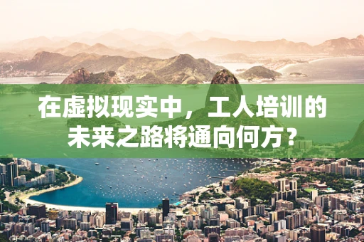 在虚拟现实中，工人培训的未来之路将通向何方？