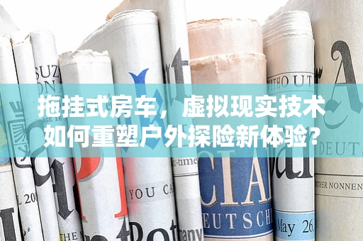 拖挂式房车，虚拟现实技术如何重塑户外探险新体验？