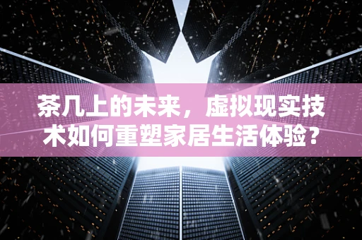 茶几上的未来，虚拟现实技术如何重塑家居生活体验？