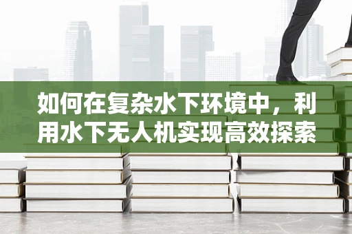 如何在复杂水下环境中，利用水下无人机实现高效探索？