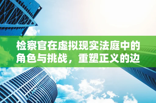 检察官在虚拟现实法庭中的角色与挑战，重塑正义的边界？