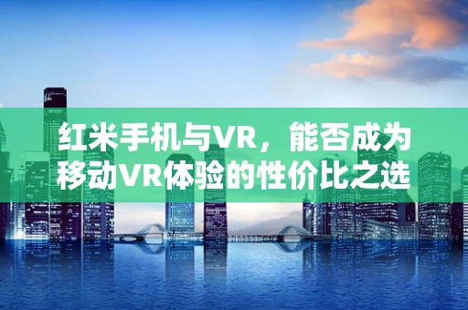 红米手机与VR，能否成为移动VR体验的性价比之选？
