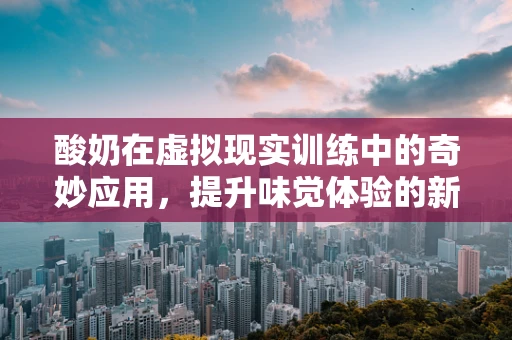 酸奶在虚拟现实训练中的奇妙应用，提升味觉体验的新维度？