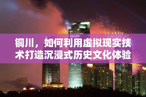 铜川，如何利用虚拟现实技术打造沉浸式历史文化体验？