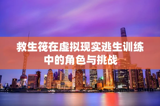救生筏在虚拟现实逃生训练中的角色与挑战