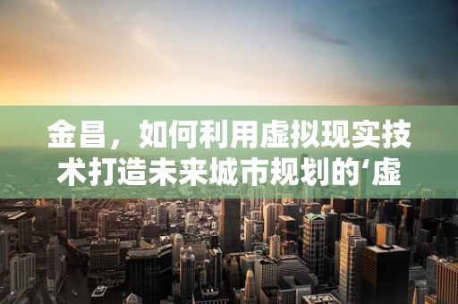 金昌，如何利用虚拟现实技术打造未来城市规划的‘虚拟实验室’？