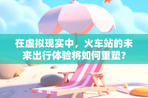 在虚拟现实中，火车站的未来出行体验将如何重塑？