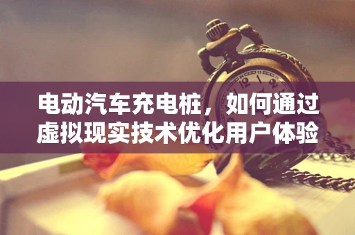 电动汽车充电桩，如何通过虚拟现实技术优化用户体验？