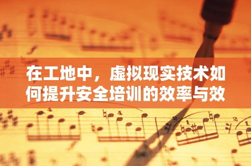 在工地中，虚拟现实技术如何提升安全培训的效率与效果？