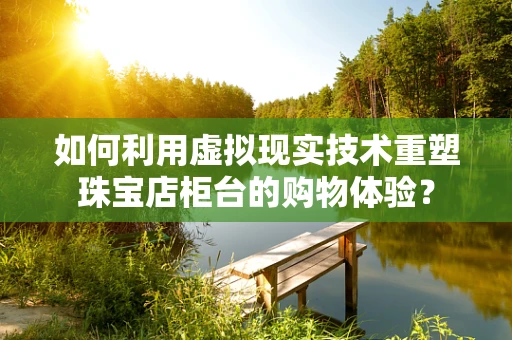 如何利用虚拟现实技术重塑珠宝店柜台的购物体验？