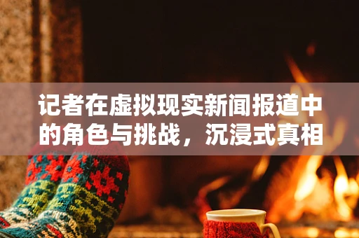 记者在虚拟现实新闻报道中的角色与挑战，沉浸式真相的守门人？