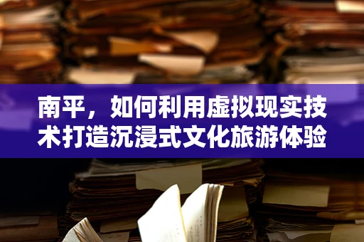 南平，如何利用虚拟现实技术打造沉浸式文化旅游体验？
