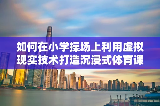 如何在小学操场上利用虚拟现实技术打造沉浸式体育课堂？