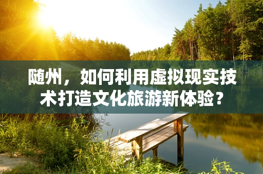 随州，如何利用虚拟现实技术打造文化旅游新体验？