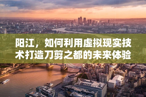 阳江，如何利用虚拟现实技术打造刀剪之都的未来体验？