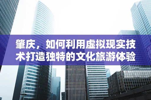 肇庆，如何利用虚拟现实技术打造独特的文化旅游体验？