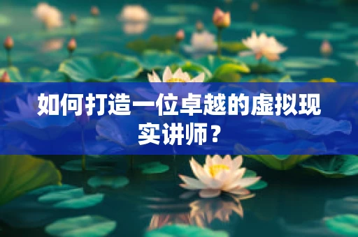 如何打造一位卓越的虚拟现实讲师？