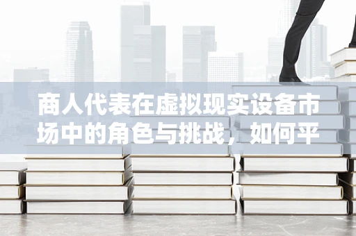 商人代表在虚拟现实设备市场中的角色与挑战，如何平衡创新与商业利益？