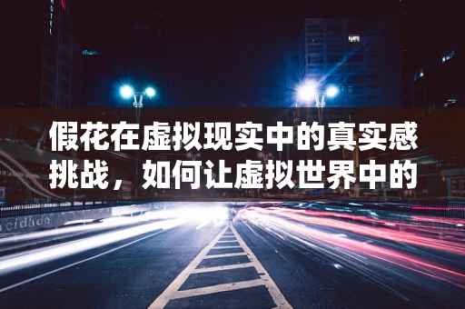 假花在虚拟现实中的真实感挑战，如何让虚拟世界中的‘花’栩栩如生？