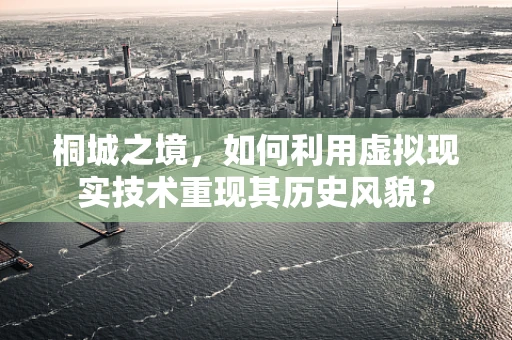 桐城之境，如何利用虚拟现实技术重现其历史风貌？