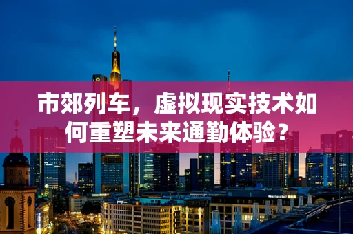 市郊列车，虚拟现实技术如何重塑未来通勤体验？