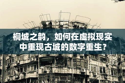桐城之韵，如何在虚拟现实中重现古城的数字重生？