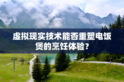 虚拟现实技术能否重塑电饭煲的烹饪体验？