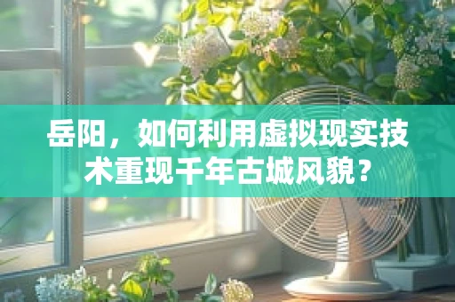 岳阳，如何利用虚拟现实技术重现千年古城风貌？