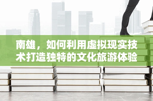 南雄，如何利用虚拟现实技术打造独特的文化旅游体验？