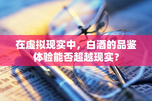 在虚拟现实中，白酒的品鉴体验能否超越现实？