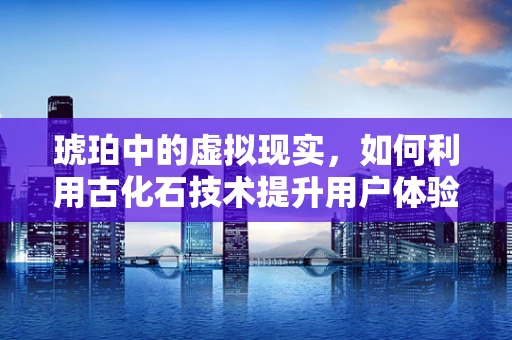 琥珀中的虚拟现实，如何利用古化石技术提升用户体验？