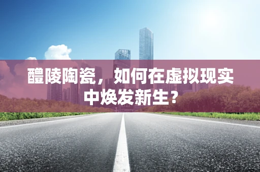 醴陵陶瓷，如何在虚拟现实中焕发新生？
