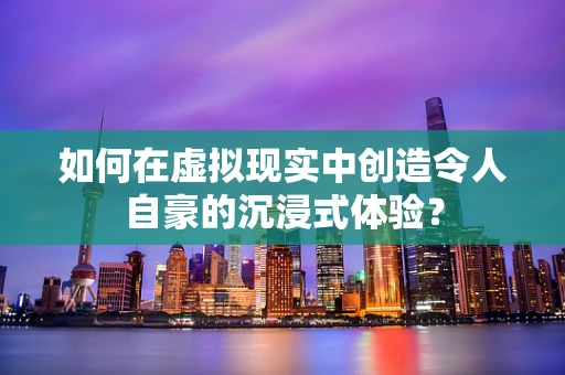 如何在虚拟现实中创造令人自豪的沉浸式体验？