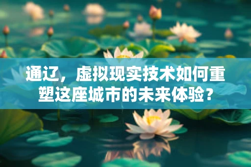 通辽，虚拟现实技术如何重塑这座城市的未来体验？