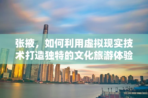 张掖，如何利用虚拟现实技术打造独特的文化旅游体验？