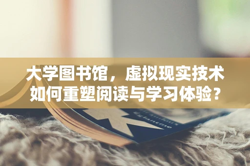 大学图书馆，虚拟现实技术如何重塑阅读与学习体验？