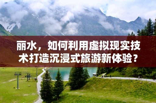 丽水，如何利用虚拟现实技术打造沉浸式旅游新体验？