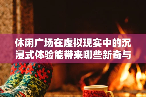 休闲广场在虚拟现实中的沉浸式体验能带来哪些新奇与挑战？