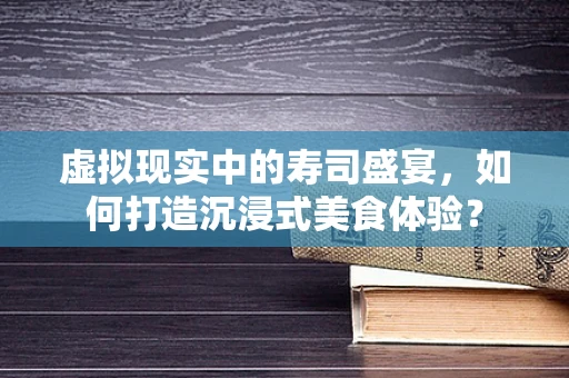 虚拟现实中的寿司盛宴，如何打造沉浸式美食体验？