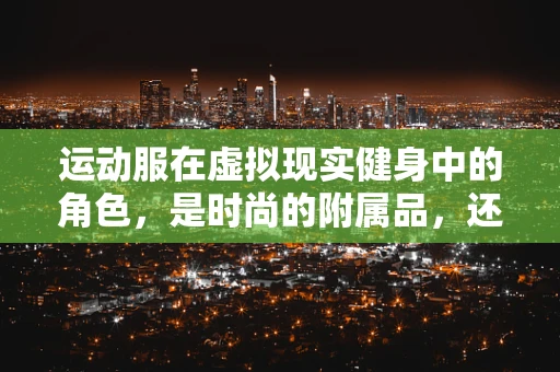 运动服在虚拟现实健身中的角色，是时尚的附属品，还是性能提升的关键？