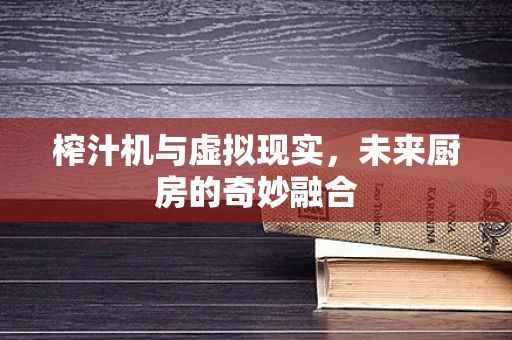 榨汁机与虚拟现实，未来厨房的奇妙融合