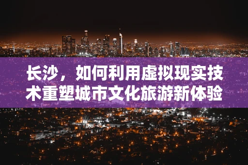长沙，如何利用虚拟现实技术重塑城市文化旅游新体验？