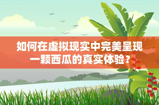 如何在虚拟现实中完美呈现一颗西瓜的真实体验？