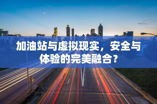 加油站与虚拟现实，安全与体验的完美融合？