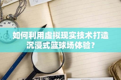 如何利用虚拟现实技术打造沉浸式篮球场体验？