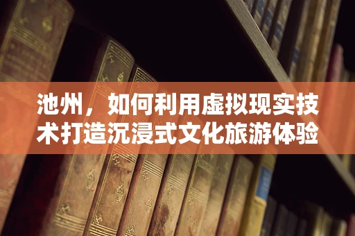 池州，如何利用虚拟现实技术打造沉浸式文化旅游体验？