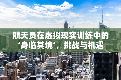航天员在虚拟现实训练中的‘身临其境’，挑战与机遇