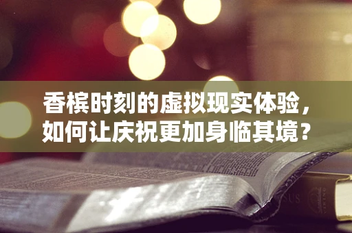 香槟时刻的虚拟现实体验，如何让庆祝更加身临其境？