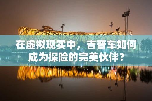 在虚拟现实中，吉普车如何成为探险的完美伙伴？